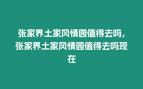 張家界土家風(fēng)情園值得去嗎，張家界土家風(fēng)情園值得去嗎現(xiàn)在