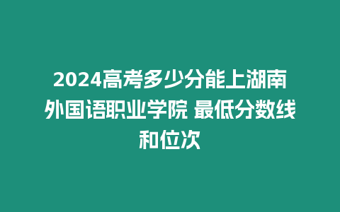 2024高考多少分能上湖南外國語職業(yè)學(xué)院 最低分?jǐn)?shù)線和位次