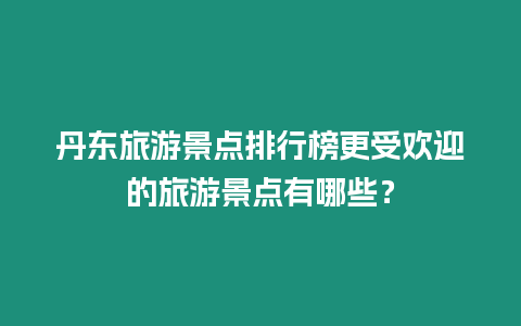丹東旅游景點排行榜更受歡迎的旅游景點有哪些？