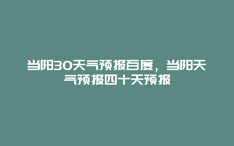 當(dāng)陽(yáng)30天氣預(yù)報(bào)百度，當(dāng)陽(yáng)天氣預(yù)報(bào)四十天預(yù)報(bào)