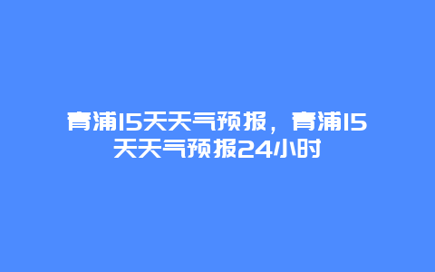 青浦15天天氣預報，青浦15天天氣預報24小時