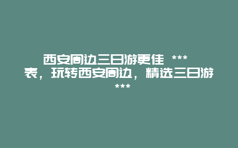 西安周邊三日游更佳 *** 表，玩轉(zhuǎn)西安周邊，精選三日游 ***