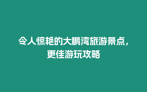 令人驚艷的大鵬灣旅游景點，更佳游玩攻略