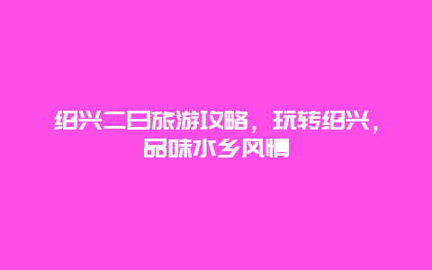 紹興二日旅游攻略，玩轉紹興，品味水鄉風情
