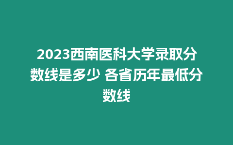 2023西南醫科大學錄取分數線是多少 各省歷年最低分數線