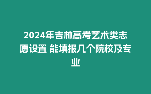 2024年吉林高考藝術類志愿設置 能填報幾個院校及專業(yè)