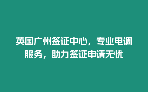英國廣州簽證中心，專業電調服務，助力簽證申請無憂