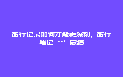 旅行記錄如何才能更深刻，旅行筆記 *** 總結(jié)