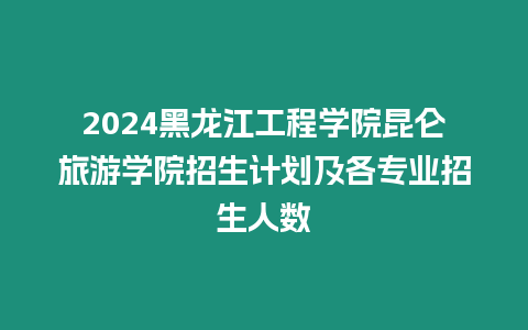 2024黑龍江工程學院昆侖旅游學院招生計劃及各專業(yè)招生人數