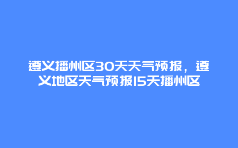 遵義播州區(qū)30天天氣預(yù)報(bào)，遵義地區(qū)天氣預(yù)報(bào)15天播州區(qū)