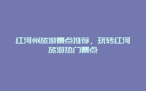 紅河州旅游景點(diǎn)推薦，玩轉(zhuǎn)紅河旅游熱門(mén)景點(diǎn)