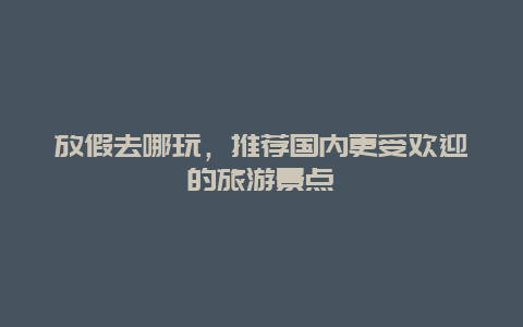 放假去哪玩，推薦國內(nèi)更受歡迎的旅游景點(diǎn)
