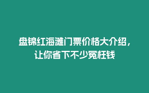 盤錦紅海灘門票價格大介紹，讓你省下不少冤枉錢
