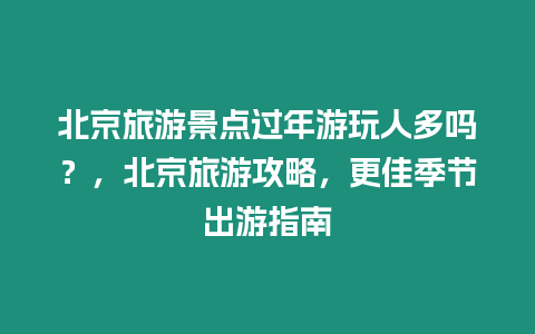 北京旅游景點過年游玩人多嗎？，北京旅游攻略，更佳季節出游指南