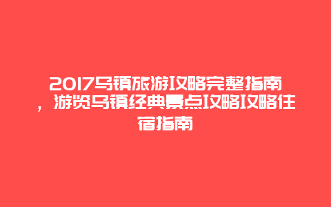 2017烏鎮(zhèn)旅游攻略完整指南，游覽烏鎮(zhèn)經(jīng)典景點(diǎn)攻略攻略住宿指南