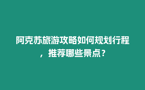 阿克蘇旅游攻略如何規(guī)劃行程，推薦哪些景點(diǎn)？