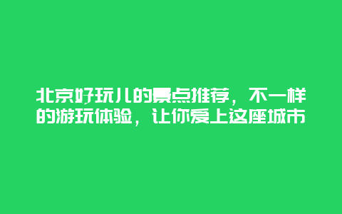 北京好玩兒的景點推薦，不一樣的游玩體驗，讓你愛上這座城市