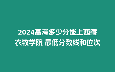 2024高考多少分能上西藏農(nóng)牧學(xué)院 最低分?jǐn)?shù)線和位次
