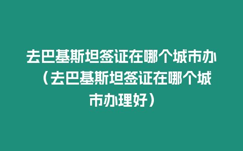 去巴基斯坦簽證在哪個城市辦 （去巴基斯坦簽證在哪個城市辦理好）
