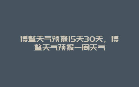 博鰲天氣預(yù)報(bào)15天30天，博鰲天氣預(yù)報(bào)一周天氣