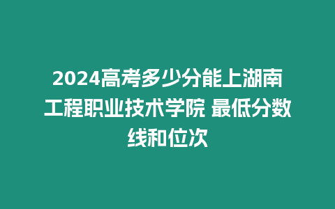 2024高考多少分能上湖南工程職業(yè)技術(shù)學(xué)院 最低分數(shù)線和位次