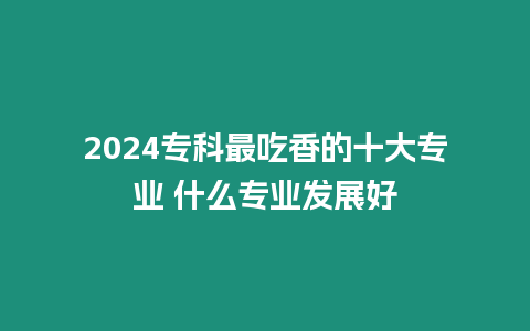 2024專科最吃香的十大專業(yè) 什么專業(yè)發(fā)展好