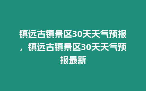 鎮遠古鎮景區30天天氣預報，鎮遠古鎮景區30天天氣預報最新