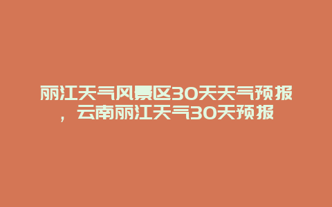 麗江天氣風(fēng)景區(qū)30天天氣預(yù)報，云南麗江天氣30天預(yù)報