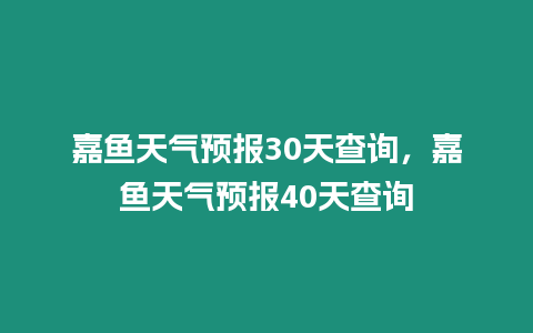 嘉魚天氣預報30天查詢，嘉魚天氣預報40天查詢