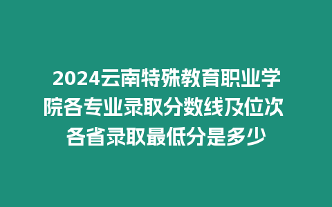 2024云南特殊教育職業學院各專業錄取分數線及位次 各省錄取最低分是多少