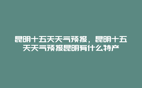 昆明十五天天氣預報，昆明十五天天氣預報昆明有什么特產