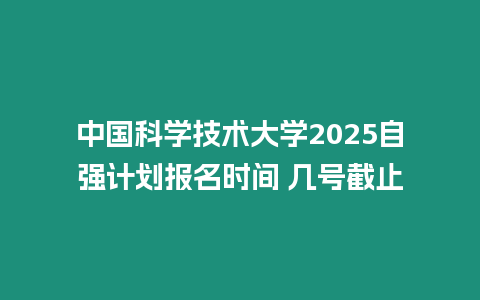 中國科學技術大學2025自強計劃報名時間 幾號截止