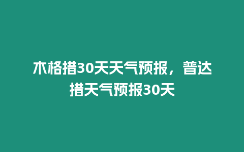 木格措30天天氣預報，普達措天氣預報30天