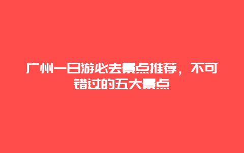 廣州一日游必去景點(diǎn)推薦，不可錯(cuò)過(guò)的五大景點(diǎn)