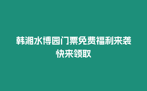 韓湘水博園門票免費福利來襲快來領(lǐng)取