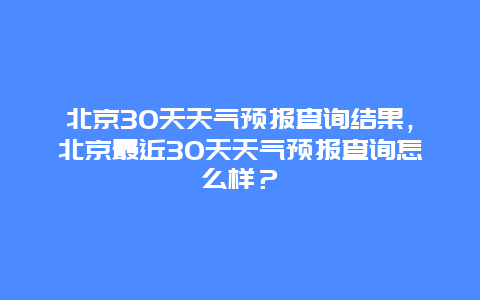 北京30天天氣預報查詢結果，北京最近30天天氣預報查詢怎么樣？