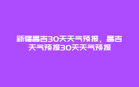 新疆昌吉30天天氣預(yù)報(bào)，昌吉天氣預(yù)報(bào)30天天氣預(yù)報(bào)