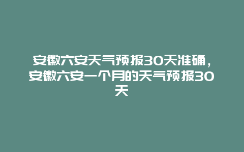 安徽六安天氣預報30天準確，安徽六安一個月的天氣預報30天