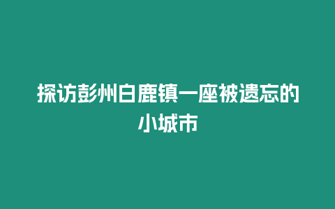 探訪(fǎng)彭州白鹿鎮(zhèn)一座被遺忘的小城市