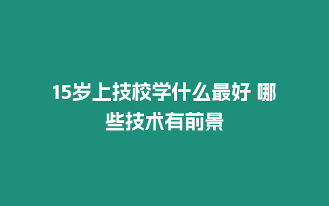 15歲上技校學什么最好 哪些技術有前景