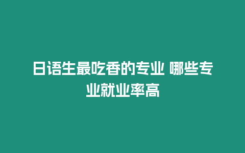 日語生最吃香的專業 哪些專業就業率高