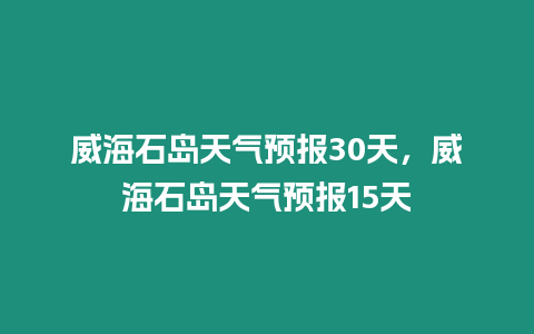 威海石島天氣預報30天，威海石島天氣預報15天