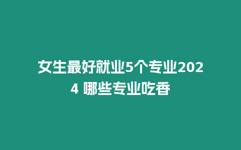 女生最好就業5個專業2024 哪些專業吃香