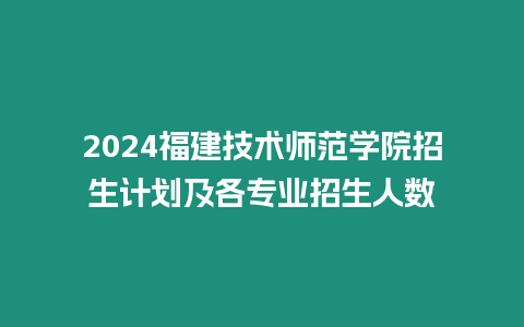 2024福建技術(shù)師范學(xué)院招生計(jì)劃及各專業(yè)招生人數(shù)