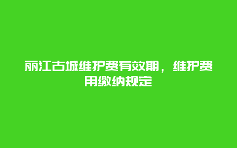 麗江古城維護(hù)費(fèi)有效期，維護(hù)費(fèi)用繳納規(guī)定