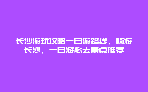 長沙游玩攻略一日游路線，暢游長沙，一日游必去景點推薦
