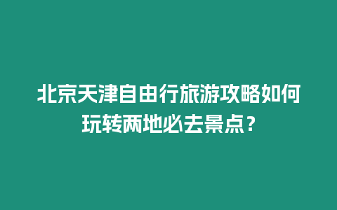 北京天津自由行旅游攻略如何玩轉兩地必去景點？