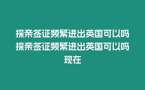 探親簽證頻繁進出英國可以嗎探親簽證頻繁進出英國可以嗎現在