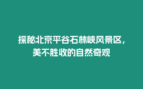 探秘北京平谷石林峽風景區，美不勝收的自然奇觀