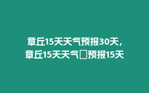 章丘15天天氣預報30天，章丘15天天氣∩預報15天